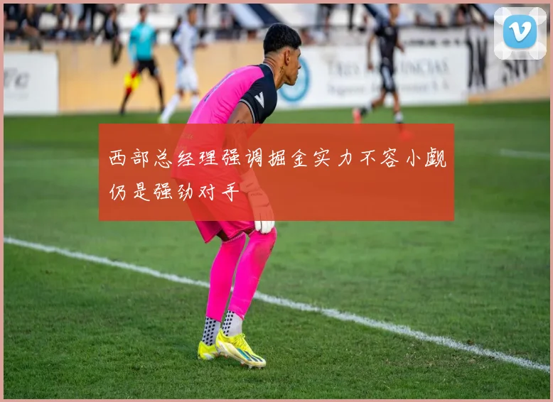 西部总经理强调掘金实力不容小觑仍是强劲对手