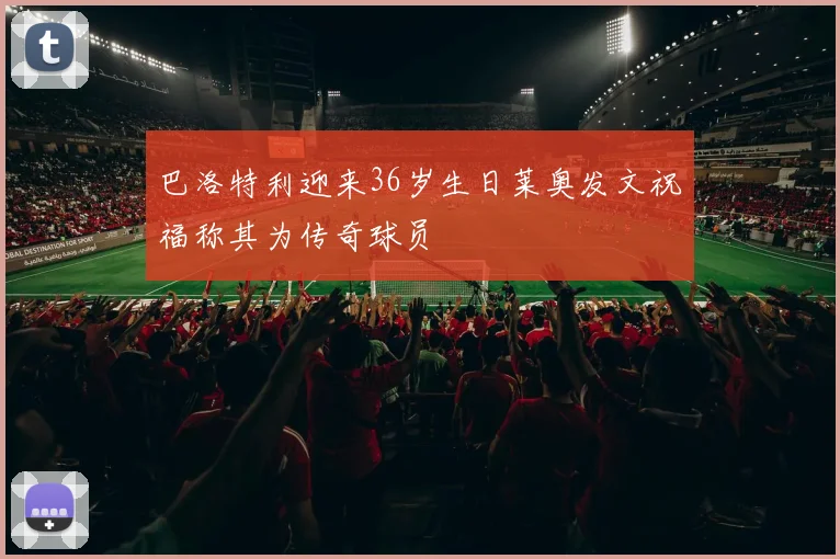 巴洛特利迎来36岁生日莱奥发文祝福称其为传奇球员