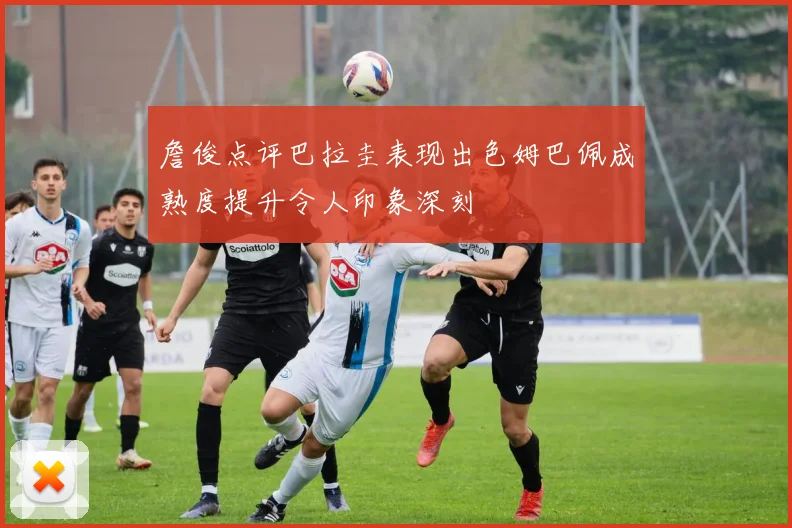 詹俊点评巴拉圭表现出色姆巴佩成熟度提升令人印象深刻