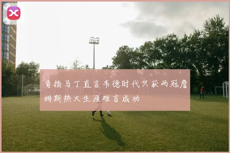 肯扬马丁直言韦德时代只获两冠詹姆斯热火生涯难言成功