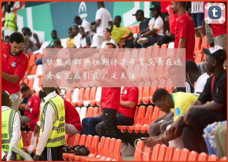 联盟内部热切期待字母哥交易在选秀前完成引发广泛关注