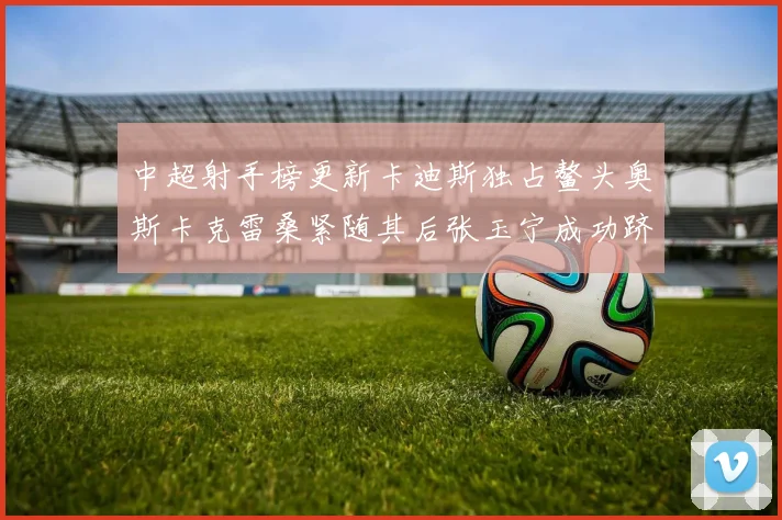 中超射手榜更新卡迪斯独占鳌头奥斯卡克雷桑紧随其后张玉宁成功跻身前十