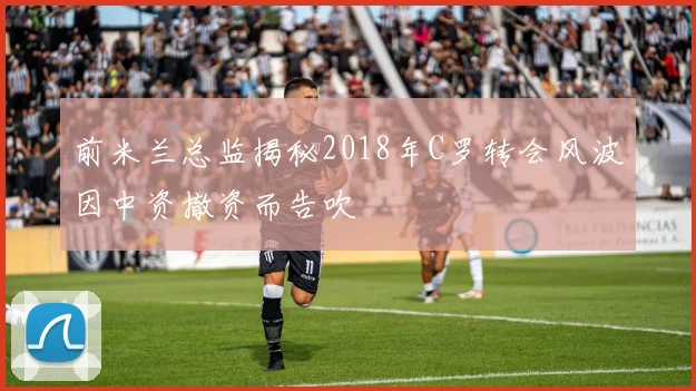 前米兰总监揭秘2018年C罗转会风波因中资撤资而告吹