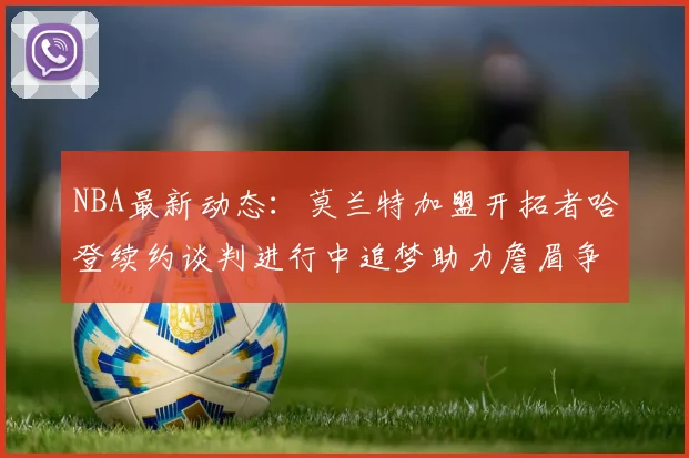 NBA最新动态：莫兰特加盟开拓者哈登续约谈判进行中追梦助力詹眉争冠