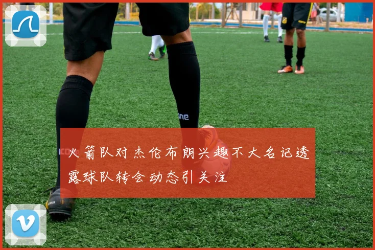 火箭队对杰伦布朗兴趣不大名记透露球队转会动态引关注