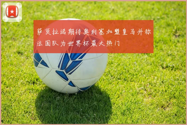 萨莫拉诺期待奥利塞加盟皇马并称法国队为世界杯最大热门