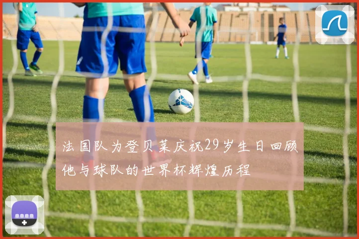 法国队为登贝莱庆祝29岁生日回顾他与球队的世界杯辉煌历程