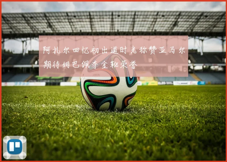阿扎尔回忆初出道时光称赞亚马尔期待姆巴佩夺金靴荣誉