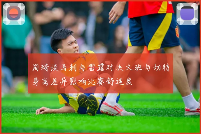 周琦谈马刺与雷霆对决文班与切特身高差异影响比赛舒适度