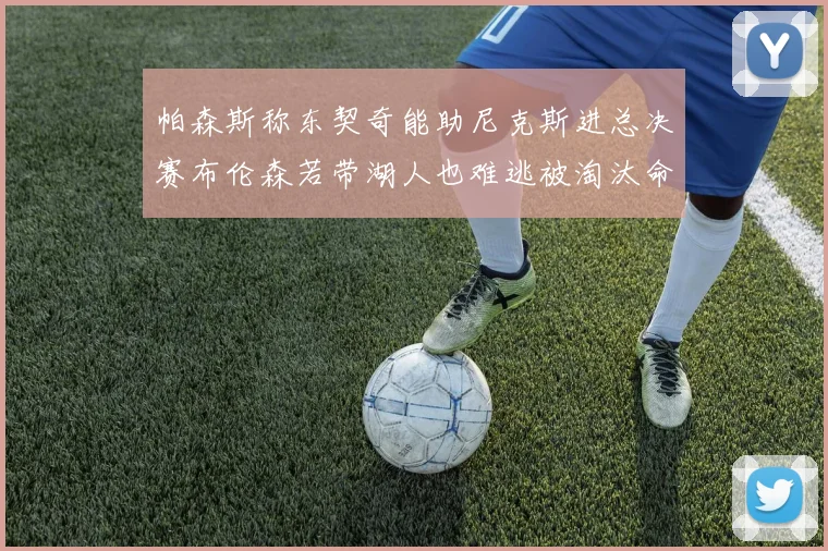 帕森斯称东契奇能助尼克斯进总决赛布伦森若带湖人也难逃被淘汰命运