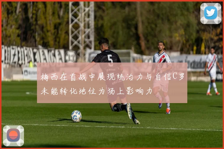 梅西在首战中展现统治力与自信C罗未能转化地位为场上影响力