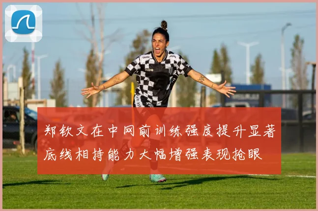 郑钦文在中网前训练强度提升显著底线相持能力大幅增强表现抢眼