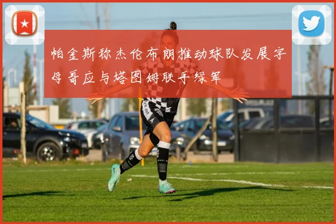 帕金斯称杰伦布朗推动球队发展字母哥应与塔图姆联手绿军