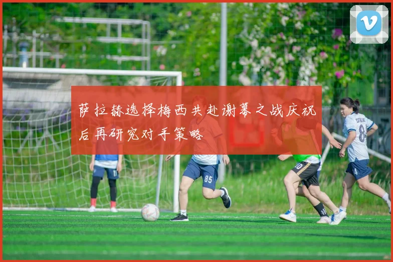 萨拉赫选择梅西共赴谢幕之战庆祝后再研究对手策略