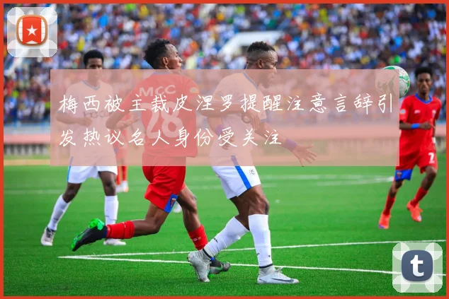 梅西被主裁皮涅罗提醒注意言辞引发热议名人身份受关注