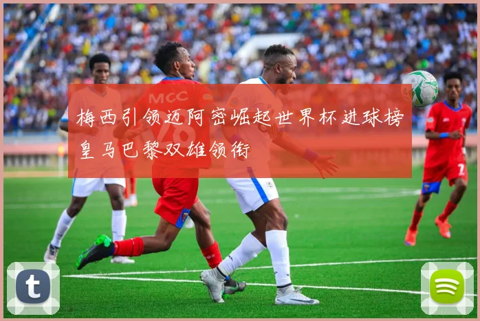 梅西引领迈阿密崛起世界杯进球榜皇马巴黎双雄领衔