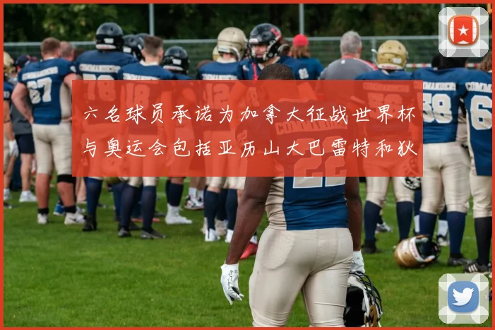 六名球员承诺为加拿大征战世界杯与奥运会包括亚历山大巴雷特和狄龙在内
