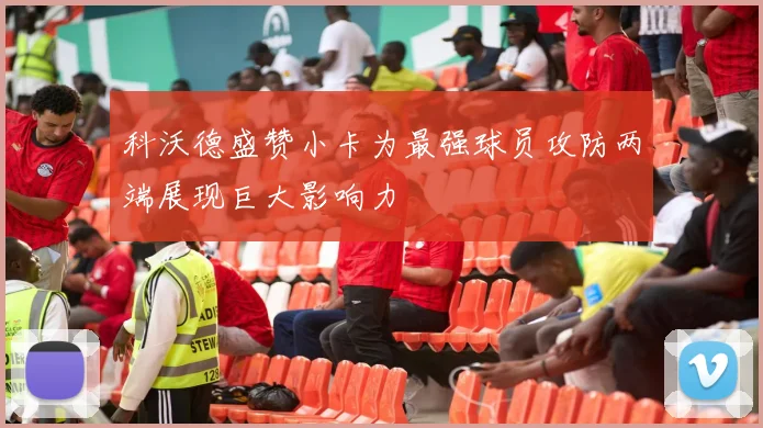 科沃德盛赞小卡为最强球员攻防两端展现巨大影响力
