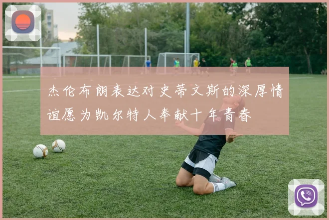 杰伦布朗表达对史蒂文斯的深厚情谊愿为凯尔特人奉献十年青春